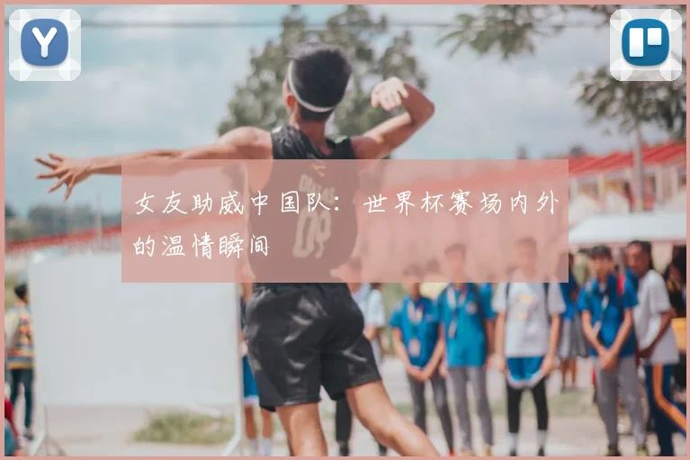 女友助威中国队：世界杯赛场内外的温情瞬间