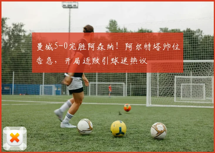 曼城5-0完胜阿森纳！阿尔特塔帅位告急，开局连败引球迷热议