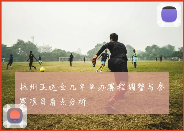 杭州亚运会几年举办赛程调整与参赛项目看点分析