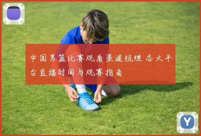 中国男篮比赛观看渠道梳理 各大平台直播时间与观赛指南