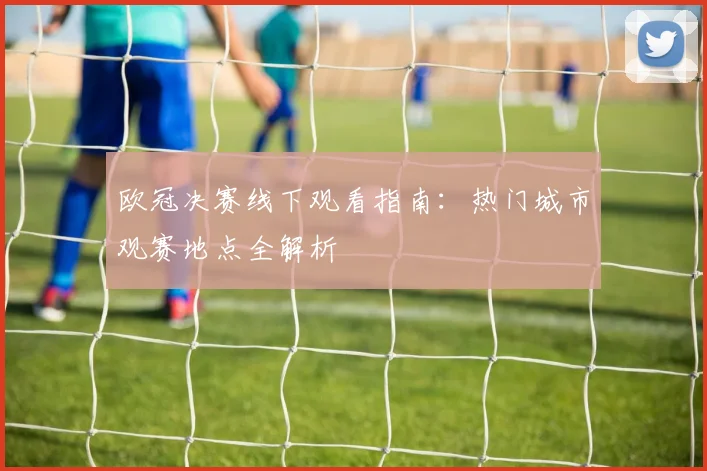 欧冠决赛线下观看指南：热门城市观赛地点全解析