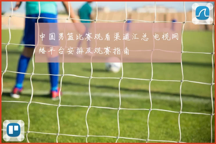 中国男篮比赛观看渠道汇总 电视网络平台安排及观赛指南